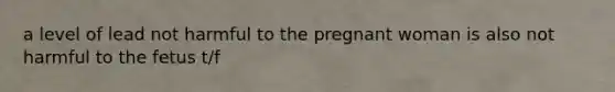 a level of lead not harmful to the pregnant woman is also not harmful to the fetus t/f