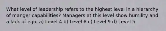 What level of leadership refers to the highest level in a hierarchy of manger capabilities? Managers at this level show humility and a lack of ego. a) Level 4 b) Level 8 c) Level 9 d) Level 5