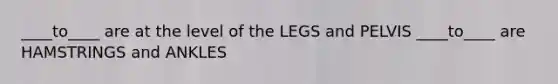 ____to____ are at the level of the LEGS and PELVIS ____to____ are HAMSTRINGS and ANKLES