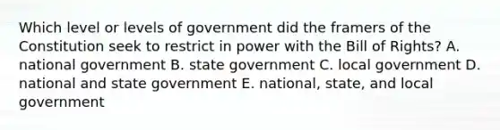 Which level or levels of government did the framers of the Constitution seek to restrict in power with the Bill of Rights? A. national government B. state government C. local government D. national and state government E. national, state, and local government