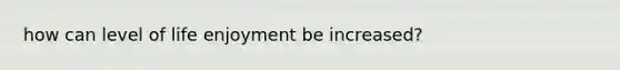 how can level of life enjoyment be increased?