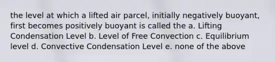 the level at which a lifted air parcel, initially negatively buoyant, first becomes positively buoyant is called the a. Lifting Condensation Level b. Level of Free Convection c. Equilibrium level d. Convective Condensation Level e. none of the above