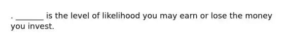 . _______ is the level of likelihood you may earn or lose the money you invest.