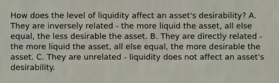 How does the level of liquidity affect an​ asset's desirability? A. They are inversely related​ - the more liquid the​ asset, all else​ equal, the less desirable the asset. B. They are directly related​ - the more liquid the​ asset, all else​ equal, the more desirable the asset. C. They are unrelated​ - liquidity does not affect an​ asset's desirability.