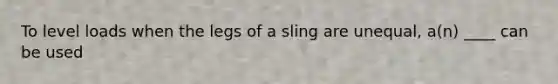 To level loads when the legs of a sling are unequal, a(n) ____ can be used