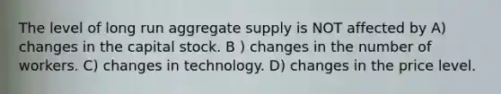 The level of long run aggregate supply is NOT affected by A) changes in the capital stock. B ) changes in the number of workers. C) changes in technology. D) changes in the price level.