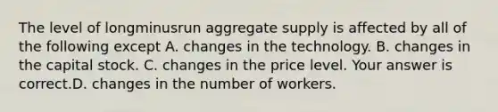 The level of longminusrun aggregate supply is affected by all of the following except A. changes in the technology. B. changes in the capital stock. C. changes in the price level. Your answer is correct.D. changes in the number of workers.