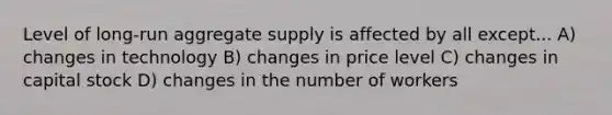 Level of long-run aggregate supply is affected by all except... A) changes in technology B) changes in price level C) changes in capital stock D) changes in the number of workers