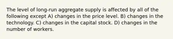 The level of long-run aggregate supply is affected by all of the following except A) changes in the price level. B) changes in the technology. C) changes in the capital stock. D) changes in the number of workers.