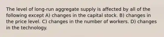 The level of long-run aggregate supply is affected by all of the following except A) changes in the capital stock. B) changes in the price level. C) changes in the number of workers. D) changes in the technology.