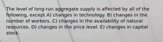 The level of long-run aggregate supply is affected by all of the following, except A) changes in technology. B) changes in the number of workers. C) changes in the availability of natural resources. D) changes in the price level. E) changes in capital stock.