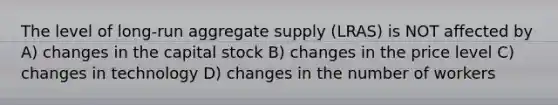 The level of long-run aggregate supply (LRAS) is NOT affected by A) changes in the capital stock B) changes in the price level C) changes in technology D) changes in the number of workers