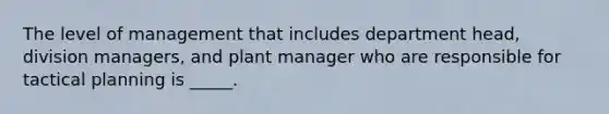 The level of management that includes department head, division managers, and plant manager who are responsible for tactical planning is _____.