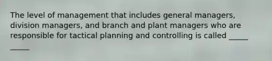 The level of management that includes general managers, division managers, and branch and plant managers who are responsible for tactical planning and controlling is called _____ _____