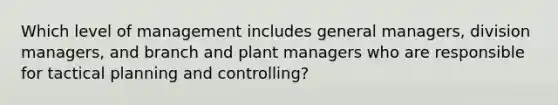 Which level of management includes general managers, division managers, and branch and plant managers who are responsible for tactical planning and controlling?