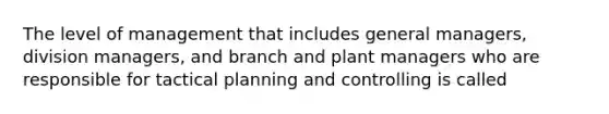 The level of management that includes general managers, division managers, and branch and plant managers who are responsible for tactical planning and controlling is called