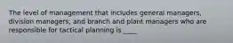 The level of management that includes general managers, division managers, and branch and plant managers who are responsible for tactical planning is ____