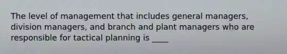 The level of management that includes general managers, division managers, and branch and plant managers who are responsible for tactical planning is ____