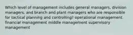 Which level of management includes general managers, division managers, and branch and plant managers who are responsible for tactical planning and controlling? operational management financial management middle management supervisory management