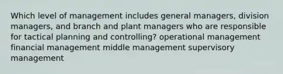 Which level of management includes general managers, division managers, and branch and plant managers who are responsible for tactical planning and controlling? operational management financial management middle management supervisory management