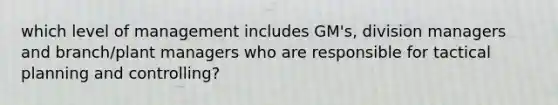 which level of management includes GM's, division managers and branch/plant managers who are responsible for tactical planning and controlling?