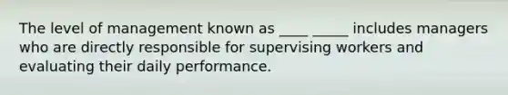 The level of management known as ____ _____ includes managers who are directly responsible for supervising workers and evaluating their daily performance.