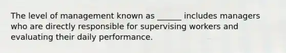 The level of management known as ______ includes managers who are directly responsible for supervising workers and evaluating their daily performance.