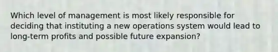 Which level of management is most likely responsible for deciding that instituting a new operations system would lead to long-term profits and possible future expansion?