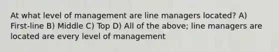 At what level of management are line managers located? A) First-line B) Middle C) Top D) All of the above; line managers are located are every level of management