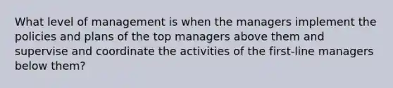 What level of management is when the managers implement the policies and plans of the top managers above them and supervise and coordinate the activities of the first-line managers below them?