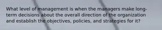 What level of management is when the managers make long-term decisions about the overall direction of the organization and establish the objectives, policies, and strategies for it?