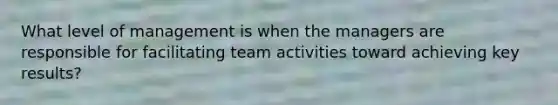 What level of management is when the managers are responsible for facilitating team activities toward achieving key results?