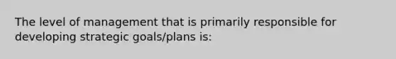 The level of management that is primarily responsible for developing strategic goals/plans is: