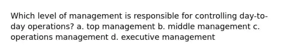 Which level of management is responsible for controlling day-to-day operations? a. top management b. middle management c. operations management d. executive management