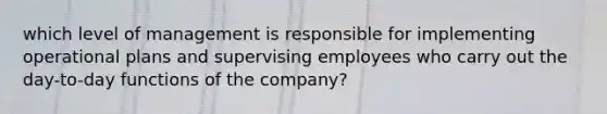 which level of management is responsible for implementing operational plans and supervising employees who carry out the day-to-day functions of the company?