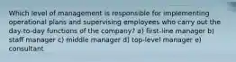 Which level of management is responsible for implementing operational plans and supervising employees who carry out the day-to-day functions of the company? a) first-line manager b) staff manager c) middle manager d) top-level manager e) consultant