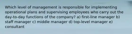 Which level of management is responsible for implementing operational plans and supervising employees who carry out the day-to-day functions of the company? a) first-line manager b) staff manager c) middle manager d) top-level manager e) consultant