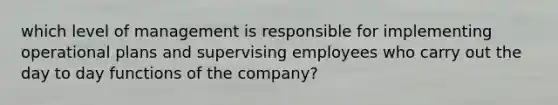 which level of management is responsible for implementing operational plans and supervising employees who carry out the day to day functions of the company?