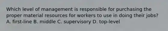 Which level of management is responsible for purchasing the proper material resources for workers to use in doing their jobs? A. first-line B. middle C. supervisory D. top-level