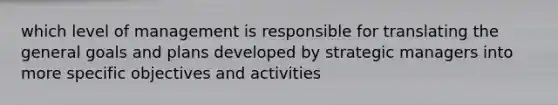 which level of management is responsible for translating the general goals and plans developed by strategic managers into more specific objectives and activities