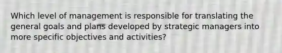 Which level of management is responsible for translating the general goals and plans developed by strategic managers into more specific objectives and activities?