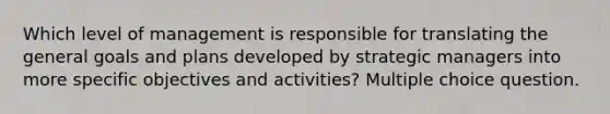 Which level of management is responsible for translating the general goals and plans developed by strategic managers into more specific objectives and activities? Multiple choice question.