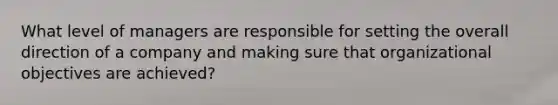 What level of managers are responsible for setting the overall direction of a company and making sure that organizational objectives are achieved?