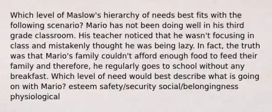 Which level of Maslow's hierarchy of needs best fits with the following scenario? Mario has not been doing well in his third grade classroom. His teacher noticed that he wasn't focusing in class and mistakenly thought he was being lazy. In fact, the truth was that Mario's family couldn't afford enough food to feed their family and therefore, he regularly goes to school without any breakfast. Which level of need would best describe what is going on with Mario? esteem safety/security social/belongingness physiological