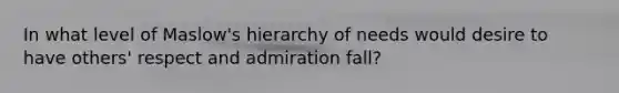 In what level of Maslow's hierarchy of needs would desire to have others' respect and admiration fall?