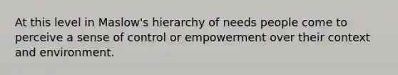 At this level in Maslow's hierarchy of needs people come to perceive a sense of control or empowerment over their context and environment.