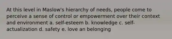 At this level in Maslow's hierarchy of needs, people come to perceive a sense of control or empowerment over their context and environment a. self-esteem b. knowledge c. self-actualization d. safety e. love an belonging