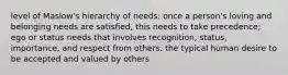 level of Maslow's hierarchy of needs: once a person's loving and belonging needs are satisfied, this needs to take precedence; ego or status needs that involves recognition, status, importance, and respect from others. the typical human desire to be accepted and valued by others