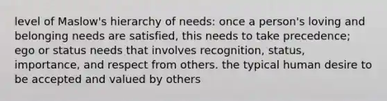 level of Maslow's hierarchy of needs: once a person's loving and belonging needs are satisfied, this needs to take precedence; ego or status needs that involves recognition, status, importance, and respect from others. the typical human desire to be accepted and valued by others