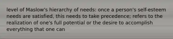 level of Maslow's hierarchy of needs: once a person's self-esteem needs are satisfied, this needs to take precedence; refers to the realization of one's full potential or the desire to accomplish everything that one can